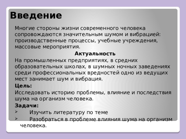 Введение Многие стороны жизни современного человека сопровождаются значительным шумом и вибрацией: производственные процессы, учебные учреждения, массовые мероприятия. Актуальность На промышленных предприятиях, в средних образовательных школах, в шумных ночных заведениях среди профессиональных вредностей одно из ведущих мест занимает шум и вибрация. Цель:  Исследовать историю проблемы, влияние и последствия шума на организм человека. Задачи:   Изучить литературу по теме   Разобраться в проблеме влияния шума на организм человека. 
