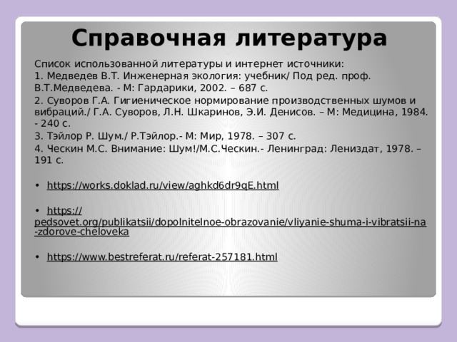 Справочная литература Список использованной литературы и интернет источники: 1. Медведев В.Т. Инженерная экология: учебник/ Под ред. проф. В.Т.Медведева. - М: Гардарики, 2002. – 687 с. 2. Суворов Г.А. Гигиеническое нормирование производственных шумов и вибраций./ Г.А. Суворов, Л.Н. Шкаринов, Э.И. Денисов. – М: Медицина, 1984. - 240 с. 3. Тэйлор Р. Шум./ Р.Тэйлор.- М: Мир, 1978. – 307 с. 4. Ческин М.С. Внимание: Шум!/М.С.Ческин.- Ленинград: Лениздат, 1978. – 191 с. •  https:// works.doklad.ru/view/aghkd6dr9qE.html •  https:// pedsovet.org/publikatsii/dopolnitelnoe-obrazovanie/vliyanie-shuma-i-vibratsii-na-zdorove-cheloveka •  https:// www.bestreferat.ru/referat-257181.html 