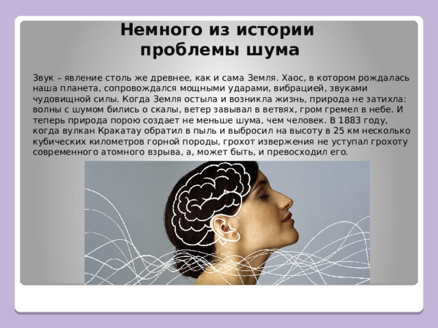Немного из истории  проблемы шума Звук – явление столь же древнее, как и сама Земля. Хаос, в котором рождалась наша планета, сопровождался мощными ударами, вибрацией, звуками чудовищной силы. Когда Земля остыла и возникла жизнь, природа не затихла: волны с шумом бились о скалы, ветер завывал в ветвях, гром гремел в небе. И теперь природа порою создает не меньше шума, чем человек. В 1883 году, когда вулкан Кракатау обратил в пыль и выбросил на высоту в 25 км несколько кубических километров горной породы, грохот извержения не уступал грохоту современного атомного взрыва, а, может быть, и превосходил его. 