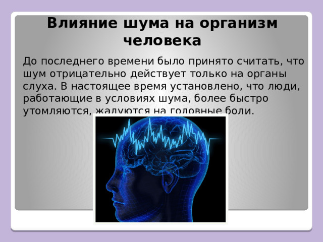 Влияние шума на организм человека До последнего времени было принято считать, что шум отрицательно действует только на органы слуха. В настоящее время установлено, что люди, работающие в условиях шума, более быстро утомляются, жалуются на головные боли. 