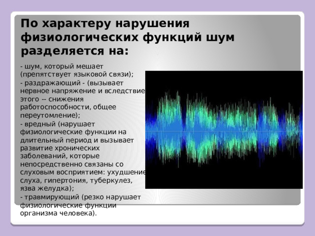 По характеру нарушения физиологических функций шум разделяется на: - шум, который мешает (препятствует языковой связи); - раздражающий - (вызывает нервное напряжение и вследствие этого -- снижения работоспособности, общее переутомление); - вредный (нарушает физиологические функции на длительный период и вызывает развитие хронических заболеваний, которые непосредственно связаны со слуховым восприятием: ухудшение слуха, гипертония, туберкулез, язва желудка); - травмирующий (резко нарушает физиологические функции организма человека). 