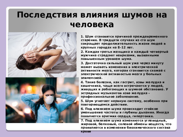Последствия влияния шумов на человека 1. Шум становится причиной преждевременного старения. В тридцати случаях из ста шум сокращает продолжительность жизни людей в крупных городах на 8–12 лет. 2. Каждая третья женщина и каждый четвертый мужчина страдают неврозами, вызванными повышенным уровнем шума. 3. Достаточно сильный шум уже через минуту может вызвать изменения в электрической активности мозга, которая становится схожей с электрической активностью мозга у больных эпилепсией. 4. Такие болезни, как гастрит, язвы желудка и кишечника, чаще всего встречаются у людей, живущих и работающих в шумной обстановке. У эстрадных музыкантов язва желудка – профессиональное заболевание. 5. Шум угнетает нервную систему, особенно при повторяющемся действии. 6. Под влиянием шума происходит стойкое уменьшение частоты и глубины дыхания. Иногда появляется аритмия сердца, гипертония. 7. Под влиянием шума изменяются углеводный, жировой, белковый, солевой обмены веществ, что проявляется в изменении биохимического состава крови  