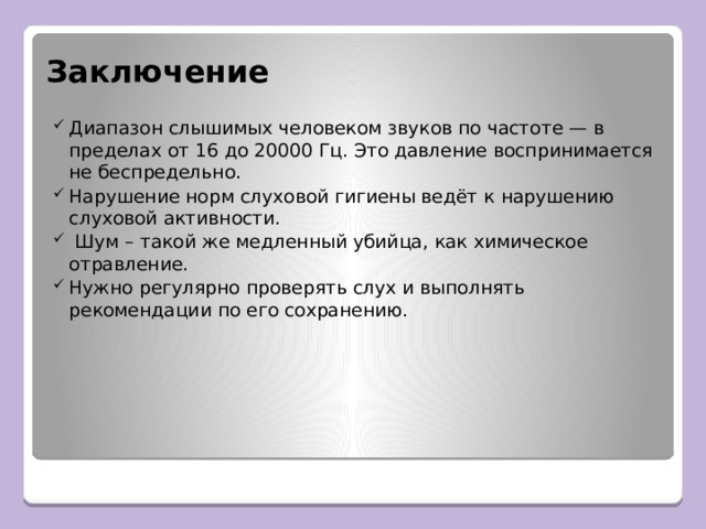Заключение Диапазон слышимых человеком звуков по частоте — в пределах от 16 до 20000 Гц. Это давление воспринимается не беспредельно. Нарушение норм слуховой гигиены ведёт к нарушению слуховой активности.  Шум – такой же медленный убийца, как химическое отравление. Нужно регулярно проверять слух и выполнять рекомендации по его сохранению. 