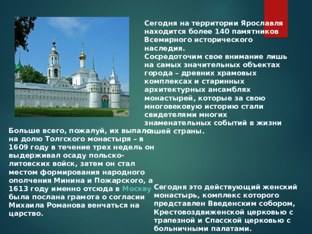 Сегодня на территории Ярославля находится более 140 памятников Всемирного исторического наследия. Сосредоточим свое внимание лишь на самых значительных объектах города – древних храмовых комплексах и старинных архитектурных ансамблях монастырей, которые за свою многовековую историю стали свидетелями многих знаменательных событий в жизни нашей страны. Больше всего, пожалуй, их выпало на долю Толгского монастыря – в 1609 году в течение трех недель он выдерживал осаду польско-литовских войск, затем он стал местом формирования народного ополчения Минина и Пожарского, а 1613 году именно отсюда в  Москву  была послана грамота о согласии Михаила Романова венчаться на царство. Сегодня это действующий женский монастырь, комплекс которого представлен Введенским собором, Крестовоздвиженской церковью с трапезной и Спасской церковью с больничными палатами. 