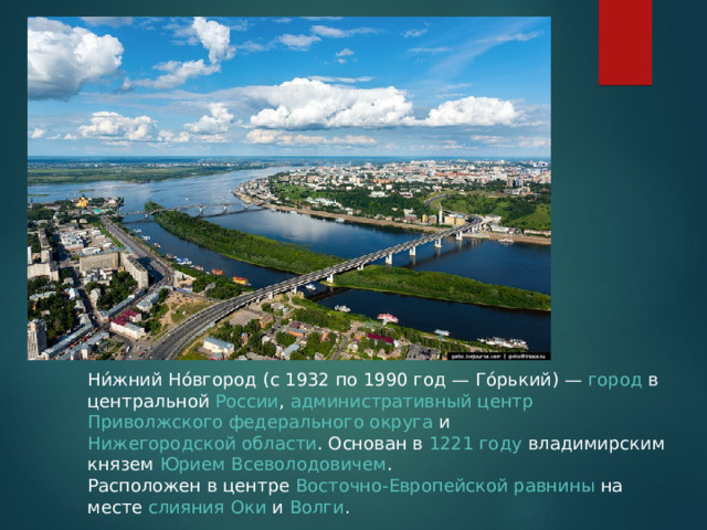 Ни́жний Но́вгород (с 1932 по 1990 год — Го́рький) —  город  в центральной  России ,  административный центр   Приволжского федерального округа  и  Нижегородской области . Основан в  1221 году  владимирским князем  Юрием Всеволодовичем . Расположен в центре  Восточно-Европейской равнины  на месте  слияния   Оки  и  Волги . 