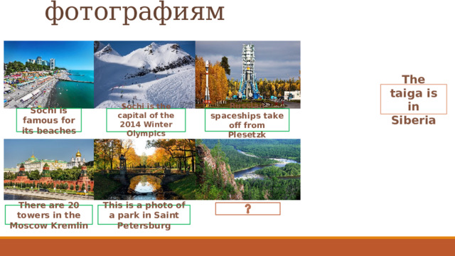 Подбери подписи к фотографиям   The taiga is in Siberia Sochi is famous for its beaches Russian spaceships take off from Plesetzk   Sochi is the capital of the 2014 Winter Olympics   There are 20 towers in the Moscow Kremlin This is a photo of a park in Saint Petersburg 