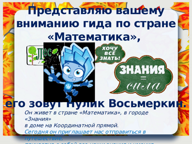 Представляю вашему вниманию гида по стране «Математика»,     его зовут Нулик Восьмеркин. Он живет в стране «Математика», в городе «Знания» в доме на Координатной прямой. Сегодня он приглашает нас отправиться в путешествие, прихватив с собой все наши знания и умения 