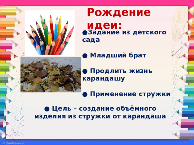 Рождение идеи: ● Задание из детского сада  ● Младший брат  ● Продлить жизнь карандашу ● Применение стружки  ● Цель – создание объёмного изделия из стружки от карандаша 
