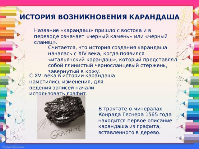 ИСТОРИЯ ВОЗНИКНОВЕНИЯ КАРАНДАША Название «карандаш» пришло с востока и в переводе означает «черный камень» или «черный сланец». Считается, что история создания карандаша началась с XIV века, когда появился «итальянский карандаш», который представлял собой глинистый черносланцевый стержень, завернутый в кожу. С XVI века в истории карандаша наметились изменения, для ведения записей начали использовать графит.  В трактате о минералах Конрада Геснера 1565 года находится первое описание карандаша из графита, вставленного в дерево. 