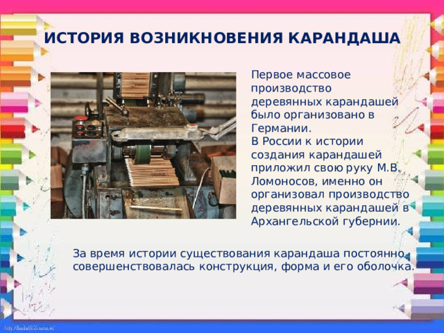 ИСТОРИЯ ВОЗНИКНОВЕНИЯ КАРАНДАША Первое массовое производство деревянных карандашей было организовано в Германии. В России к истории создания карандашей приложил свою руку М.В. Ломоносов, именно он организовал производство деревянных карандашей в Архангельской губернии. За время истории существования карандаша постоянно совершенствовалась конструкция, форма и его оболочка. 