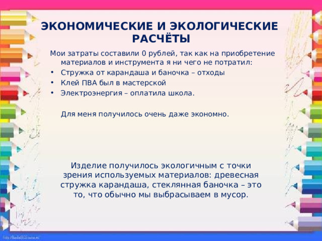 ЭКОНОМИЧЕСКИЕ И ЭКОЛОГИЧЕСКИЕ  РАСЧЁТЫ Мои затраты составили 0 рублей, так как на приобретение материалов и инструмента я ни  чего не потратил: Стружка от карандаша и баночка – отходы Клей ПВА был в мастерской Электроэнергия – оплатила школа.  Для меня получилось очень даже экономно. Изделие получилось экологичным с точки зрения используемых материалов: древесная стружка карандаша, стеклянная баночка – это то, что обычно мы выбрасываем в мусор. 