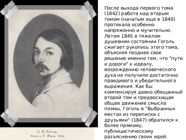 После выхода первого тома (1842) работа над вторым томом (начатым еще в 1840) протекала особенно напряженно и мучительно. Летом 1845 в тяжелом душевном состоянии Гоголь сжигает рукопись этого тома, объясняя позднее свое решение именно тем, что 