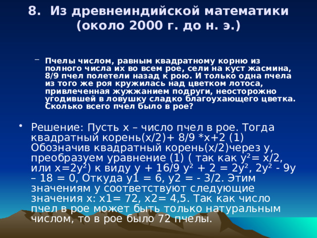 8. Из древнеиндийской математики (около 2000 г. до н. э.)   Пчелы числом, равным квадратному корню из полного числа их во всем рое, сели на куст жасмина, 8/9 пчел полетели назад к рою. И только одна пчела из того же роя кружилась над цветком лотоса, привлеченная жужжанием подруги, неосторожно угодившей в ловушку сладко благоухающего цветка. Сколько всего пчел было в рое?  Пчелы числом, равным квадратному корню из полного числа их во всем рое, сели на куст жасмина, 8/9 пчел полетели назад к рою. И только одна пчела из того же роя кружилась над цветком лотоса, привлеченная жужжанием подруги, неосторожно угодившей в ловушку сладко благоухающего цветка. Сколько всего пчел было в рое?  Решение: Пусть х – число пчел в рое. Тогда квадратный корень(х/2)+ 8/9 *х+2 (1) Обозначив квадратный корень(х/2)через у, преобразуем уравнение (1) ( так как у²= х/2, или х=2у²) к виду у + 16/9 у² + 2 = 2у², 2у² - 9у – 18 = 0, Откуда у1 = 6, у2 = - 3/2. Этим значениям у соответствуют следующие значения х: х1= 72, х2= 4,5. Так как число пчел в рое может быть только натуральным числом, то в рое было 72 пчелы. 