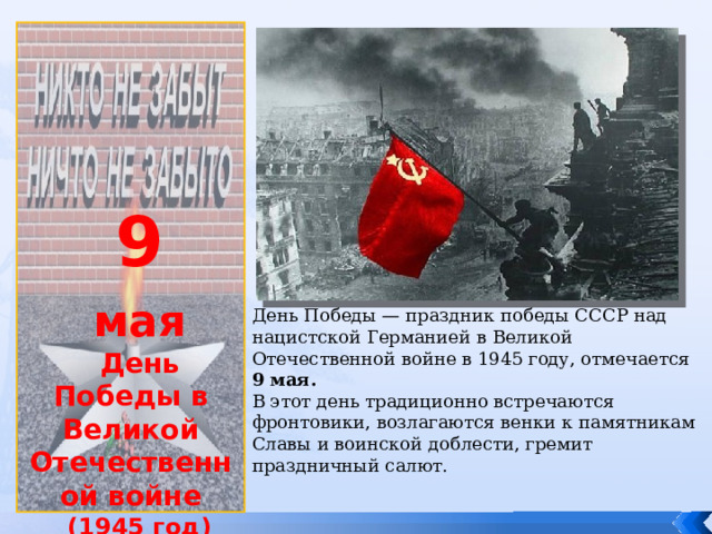             9 мая День Победы в Великой Отечественной войне (1945 год) День Победы — праздник победы СССР над нацистской Германией в Великой Отечественной войне в 1945 году, отмечается 9 мая. В этот день традиционно встречаются фронтовики, возлагаются венки к памятникам Славы и воинской доблести, гремит праздничный салют. 