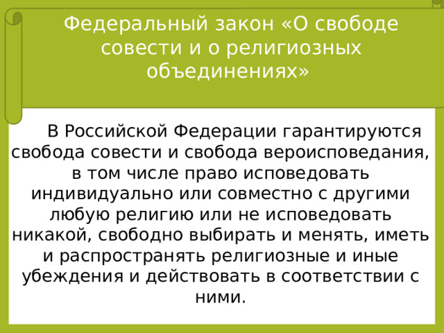 Федеральный закон «О свободе совести и о религиозных объединениях»  В Российской Федерации гарантируются свобода совести и свобода вероисповедания, в том числе право исповедовать индивидуально или совместно с другими любую религию или не исповедовать никакой, свободно выбирать и менять, иметь и распространять религиозные и иные убеждения и действовать в соответствии с ними. Закон Российской Федерации № 125-ФЗ от 26 сентября 1997 года Тайна исповеди охраняется законом. Священнослужитель не может быть привлечен к ответственности за отказ от дачи показаний по обстоятельствам, которые стали известны ему из исповеди.  