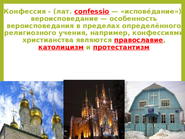 Конфессия - (лат. confessio — «испове́дание»), вероисповедание — особенность вероисповедания в пределах определённого религиозного учения, например, конфессиями христианства являются православие , католицизм и протестантизм Россия – страна с большим количеством религиозных и конфессиональных общин Правосла́вие  — правильное суждение, правильное учение, правильное сла́вление– истинное религиозное учение о  Боге , о Его творении и Его отношении к этому творению, о призвании и предназначении  человека , Католици́зм, (лат. catholicismus от греч. καθολικός «всеобщий», «вселенский»)  —   религия   христиан, признающих   власть   Папы  и епископов, Протестантизм возник в  Европе  в 1-й половине  XVI века  как отрицание и оппозиция средневековым институтам  Римско-католической церкви  в ходе  Реформации , идеалом которой было возвращение к  апостольскому христианству .  