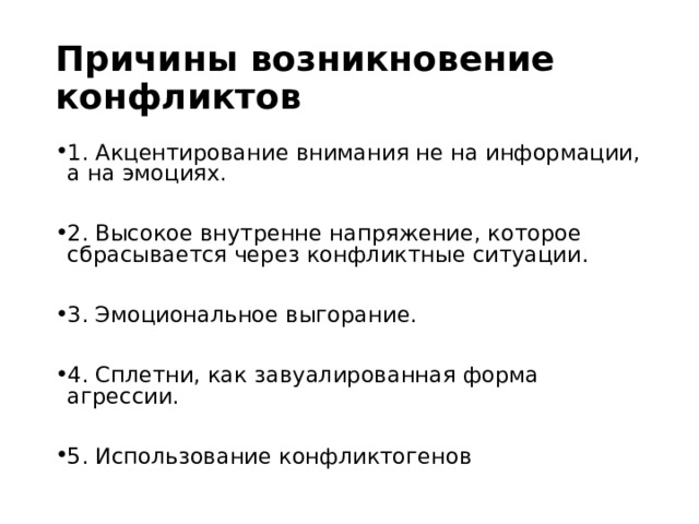Причины возникновение конфликтов 1. Акцентирование внимания не на информации, а на эмоциях.  2. Высокое внутренне напряжение, которое сбрасывается через конфликтные ситуации.  3. Эмоциональное выгорание.  4. Сплетни, как завуалированная форма агрессии.  5. Использование конфликтогенов 