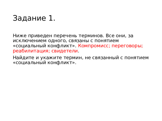 Задание 1. Ниже приведен перечень терминов. Все они, за исключением одного, связаны с понятием «социальный конфликт». Компромисс; переговоры; реабилитация; свидетели . Найдите и укажите термин, не связанный с понятием «социальный конфликт». 