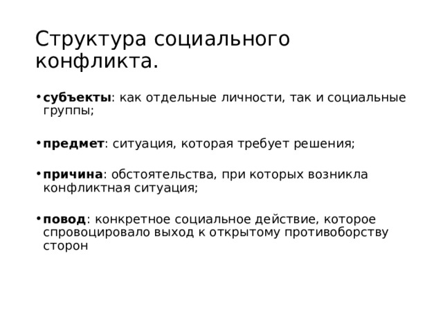 Структура социального конфликта. субъекты : как отдельные личности, так и социальные группы;   предмет : ситуация, которая требует решения;   причина : обстоятельства, при которых возникла конфликтная ситуация;   повод : конкретное социальное действие, которое спровоцировало выход к открытому противоборству сторон  Причина конфликта  – объективные обстоятельства, которые  предопределяют появление конфликта . Причина конфликта связана с потребностями конфликтующих сторон. Повод для конфликта  – незначительное происшествие, которое  способствует возникновению конфликта , но сам конфликт может не развиться. Повод бывает как случайным, так и специально созданным.  