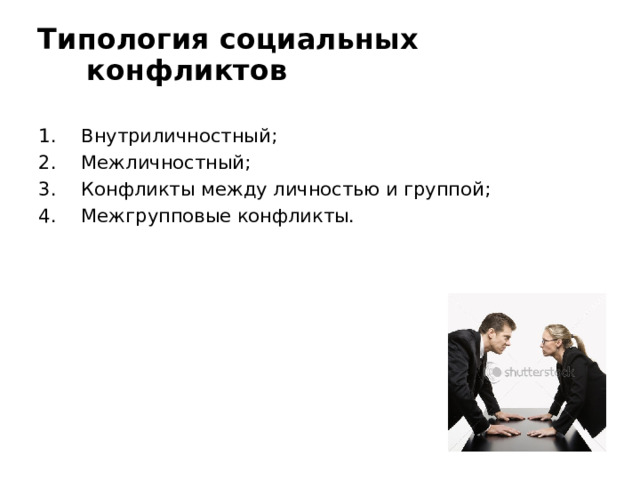  Типология социальных конфликтов   Внутриличностный; Межличностный; Конфликты между личностью и группой; Межгрупповые конфликты. Межличностный   конфликт  – это всегда столкновение нескольких участников каждый из которых отстаивает свою позицию, выступая против интересов и мнений остальных участников события. Конфликт   между   личностью   и   группой  возникает тогда, когда кто-либо из членов организации нарушает нормы поведения или общения, сложившиеся в неформальных  группах . К этому виду относятся и  конфликты   между   группой  и руководителем, которые протекают наиболее тяжело при авторитарном стиле руководства. Межгрупповые   конфликты . -  это  самостоятельная. разновидность социальных  конфликтов , которые представляют собой столкновение интересов малых или. больших социальных групп (трудовых коллективов, социальных общностей).  Конфликт  происходит когда разногласия нарушают нормальное взаимодействие людей.  