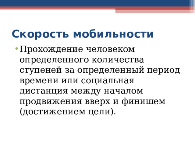 Скорость мобильности Прохождение человеком определенного количества ступеней за определенный период времени или социальная дистанция между началом продвижения вверх и финишем (достижением цели). К примеру, выпускник, спустя несколько лет после трудоустройства, получает должность начальника отдела, а его однокурсник остается на прежнем посту. Скорость мобильности у первого выпускника выше, чем у второго  