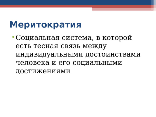 Меритократия Социальная система, в которой есть тесная связь между индивидуальными достоинствами человека и его социальными достижениями МЕРИТОКРАТИЯ  – власть, основанная на заслугах. Простыми словами, Меритократия — это когда к управлению государством или компанией допускаются только профессионалы, лучшие из лучших и те кто доказал свою эффективность в качестве руководителя. В такой системе, продвижение по карьерной лестнице невозможно только в силу выслуги лет. Без результатов и постоянного самосовершенствования, высот карьерного олимпа — не видать. При подобном подходе, коррупция и кумовство, практически не имеют шансов на успех. Некоторые критики говорят, что эта форма правления является очень дискриминационной, поскольку она может автоматически дискредитировать некоторых людей, обладающих важными способностями, но не столь умных или образованных, как другие.  