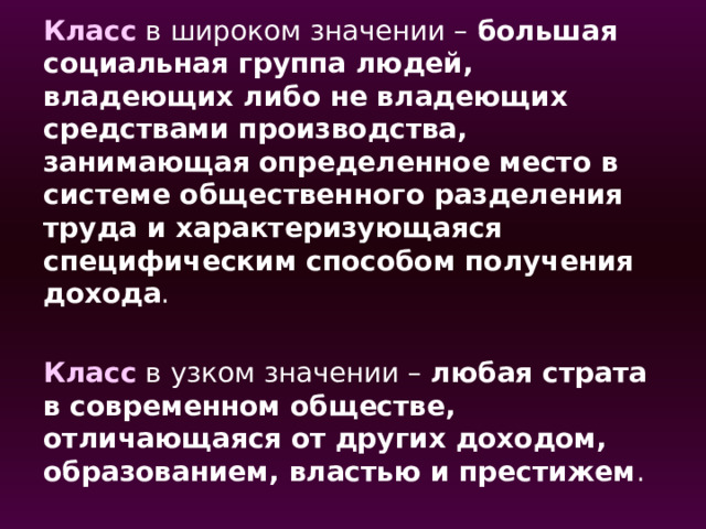 Класс в широком значении – большая социальная группа людей, владеющих либо не владеющих средствами производства, занимающая определенное место в системе общественного разделения труда и характеризующаяся специфическим способом получения дохода . Класс в узком значении – любая страта в современном обществе, отличающаяся от других доходом, образованием, властью и престижем . 