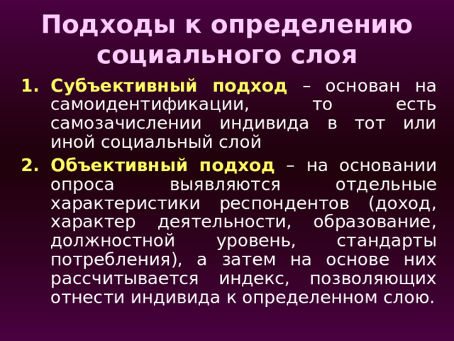 Подходы к определению социального слоя Субъективный подход – основан на самоидентификации, то есть самозачислении индивида в тот или иной социальный слой Объективный подход – на основании опроса выявляются отдельные характеристики респондентов (доход, характер деятельности, образование, должностной уровень, стандарты потребления), а затем на основе них рассчитывается индекс, позволяющих отнести индивида к определенном слою. 