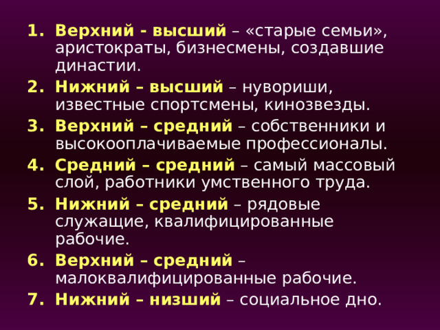 Верхний - высший – «старые семьи», аристократы, бизнесмены, создавшие династии. Нижний – высший – нувориши, известные спортсмены, кинозвезды. Верхний – средний – собственники и высокооплачиваемые профессионалы. Средний – средний – самый массовый слой, работники умственного труда. Нижний – средний – рядовые служащие, квалифицированные рабочие. Верхний – средний – малоквалифицированные рабочие. Нижний – низший – социальное дно. В годы существования СССР тема долгое время находилась под идеологическим запретом .  Научная общественность впервые узнала о стратификации в 50-х гг. со страниц журнала «Вопросы философии». При этом она была выдана за очередной вымысел буржуазной философии .  Реабилитация начинается в 80-х гг., только в 90-х гг. была признана в качестве важной части научной социологии. Нувориш а-внезапно разжившийся большими богатствами выходец из низов или мелкой буржуазии, а то и вовсе преступных кругов.  