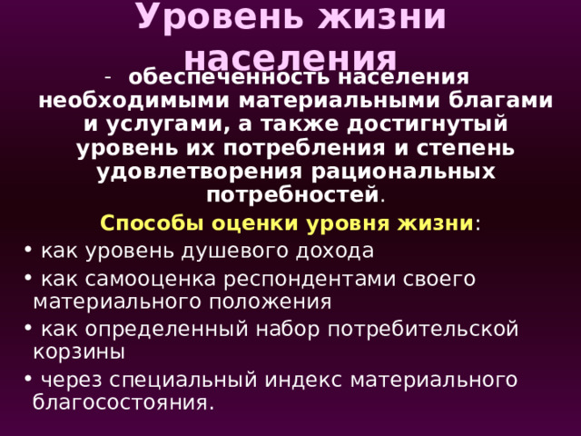 Уровень жизни населения  обеспеченность населения необходимыми материальными благами и услугами, а также достигнутый уровень их потребления и степень удовлетворения рациональных потребностей . Способы оценки уровня жизни :  как уровень душевого дохода  как самооценка респондентами своего материального положения  как определенный набор потребительской корзины  через специальный индекс материального благосостояния. Один из наиболее удачных рейтингов составляет агентство Legatum Prosperity Index. При расчете данных основное внимание уделяется не только национальным показателям, но и качеству жизни самого населения с учетом уровня заработной платы, системы образования, соотношения цен в стране и реального финансового положения страны.   