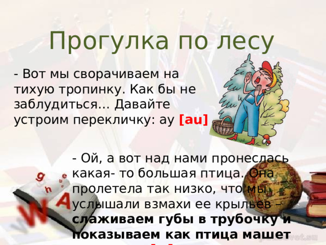 Прогулка по лесу - Вот мы сворачиваем на тихую тропинку. Как бы не заблудиться… Давайте устроим перекличку: ау [au] - Ой, а вот над нами пронеслась какая- то большая птица. Она пролетела так низко, что мы услышали взмахи ее крыльев – слаживаем губы в трубочку и показываем как птица машет крыльями [w] 