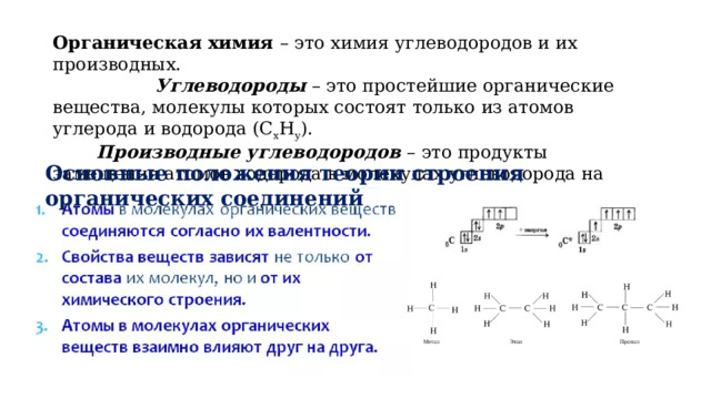 Органическая химия – это химия углеводородов и их производных.  Углеводороды – это простейшие органические вещества, молекулы которых состоят только из атомов углерода и водорода (С х Н у ).   Производные углеводородов – это продукты замещения атомов водорода в молекулах углеводорода на другие атомы или группы атомов Основные положения теории строения органических соединений 