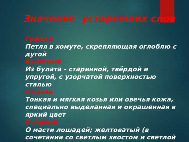 Значение устаревших слов Г у жики Петля в хомуте, скрепляющая оглоблю с дугой Булатный Из булата - старинной, твёрдой и упругой, с узорчатой поверхностью сталью Сафьян Тонкая и мягкая козья или овечья кожа, специально выделанная и окрашенная в яркий цвет Сол о вый О масти лошадей; желтоватый (в сочетании со светлым хвостом и светлой гривой) 