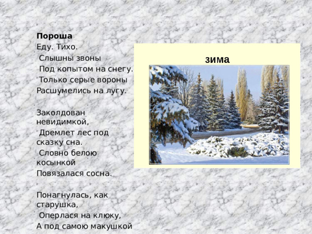 Пороша Еду. Тихо.  Слышны звоны  Под копытом на снегу.  Только серые вороны Расшумелись на лугу.   Заколдован невидимкой,  Дремлет лес под сказку сна.  Словно белою косынкой Повязалася сосна.   Понагнулась, как старушка,  Оперлася на клюку, А под самою макушкой  Долбит дятел на суку 