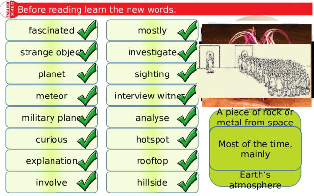 Before reading learn the new words. mostly fascinated strange object investigate planet sighting interview witness meteor military plane analyse A piece of rock or metal from space that makes a bright light in the sky when it enters the Earth’s atmosphere The reason for sth The act of (briefly) seeing sth The outside surface of the roof of a building Unusual thing A plane or aircraft that is used by the military A place where action or events take place Most of the time, mainly A large object like the Earth that moves around a star To consist of, include To observe and make inquiries about sth To examine, make notes and look carefully at sth Slope of a hill To ask sb questions who is present when sth happens and has seen sth that may be of use Wanting to learn more Interested in sth hotspot curious rooftop explanation involve hillside 