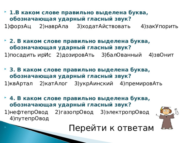 1.В каком слове правильно выделена буква, обозначающая ударный гласный звук? 1)форзАц 2)наврАла 3)ходатАйствовать 4)закУпорить 2. В каком слове правильно выделена буква, обозначающая ударный гласный звук? 1)посадить ирИс 2)дозировАть 3)балОванный 4)звОнит 3. В каком слове правильно выделена буква, обозначающая ударный гласный звук? 1)квАртал 2)катАлог 3)укрАинский 4)премировАть 4. В каком слове правильно выделена буква, обозначающая ударный гласный звук? 1)нефтепрОвод 2)газопрОвод 3)электропрОвод 4)путепрОвод  Перейти к ответам 