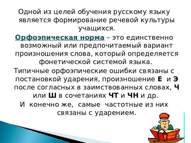 Одной из целей обучения русскому языку является формирование речевой культуры учащихся. Орфоэпическая норма  – это единственно возможный или предпочитаемый вариант произношения слова, который определяется фонетической системой языка. Типичные орфоэпические ошибки связаны с постановкой ударения, произношение Е и Э после согласных в заимствованных словах, Ч или Ш в сочетаниях ЧТ и ЧН и др. И конечно же, самые частотные из них связаны с ударением. 
