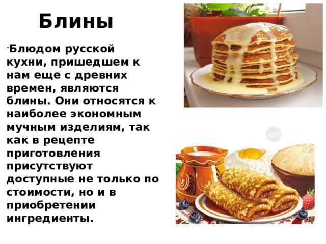 Блины Блюдом русской кухни, пришедшем к нам еще с древних времен, являются блины. Они относятся к наиболее экономным мучным изделиям, так как в рецепте приготовления присутствуют доступные не только по стоимости, но и в приобретении ингредиенты.  Блинчики обычно выпекаются на сковороде, обладают круглой формой, мягкие и очень приятные на вкус. В качестве начинки можно использовать мясо, грибы, рыбу, варенье, творог. 