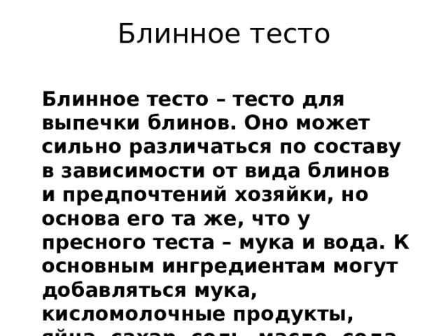 Блинное тесто Блинное тесто – тесто для выпечки блинов. Оно может сильно различаться по составу в зависимости от вида блинов и предпочтений хозяйки, но основа его та же, что у пресного теста – мука и вода. К основным ингредиентам могут добавляться мука, кисломолочные продукты, яйца, сахар, соль, масло, сода, дрожжи. Главное требование - тесто для блинов должно быть очень жидким, чтобы хорошо растекаться по сковороде. 