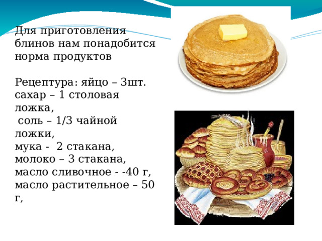 Для приготовления блинов нам понадобится норма продуктов Рецептура: яйцо – 3шт. сахар – 1 столовая ложка,  соль – 1/3 чайной ложки, мука -  2 стакана, молоко – 3 стакана,  масло сливочное - -40 г,  масло растительное – 50 г, 