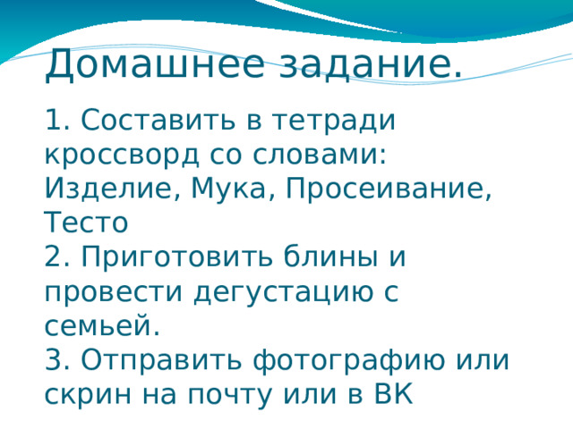 Домашнее задание. 1. Составить в тетради кроссворд со словами: Изделие, Мука, Просеивание, Тесто 2. Приготовить блины и провести дегустацию с семьей. 3. Отправить фотографию или скрин на почту или в ВК 