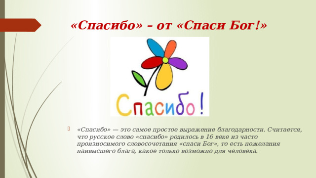 «Спасибо» – от «Спаси Бог!»   «Спасибо» — это самое простое выражение благодарности. Считается, что русское слово «спасибо» родилось в 16 веке из часто произносимого словосочетания «спаси Бог», то есть пожелания наивысшего блага, какое только возможно для человека.  