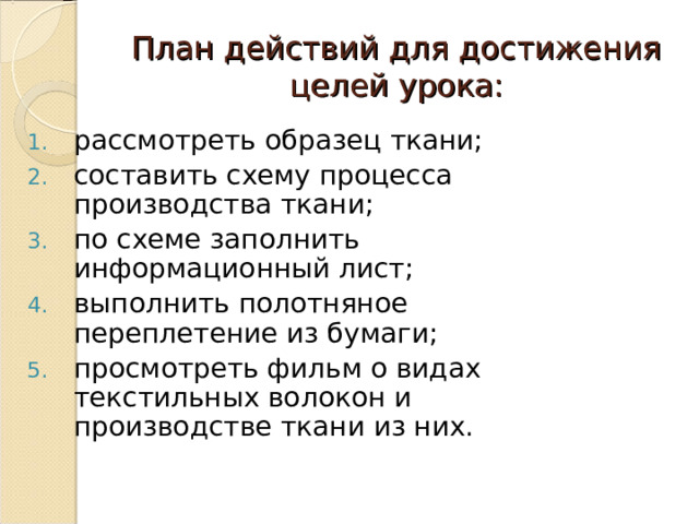 План действий для достижения целей урока: рассмотреть образец ткани; составить схему процесса производства ткани; по схеме заполнить информационный лист; выполнить полотняное переплетение из бумаги; просмотреть фильм о видах текстильных волокон и производстве ткани из них. 