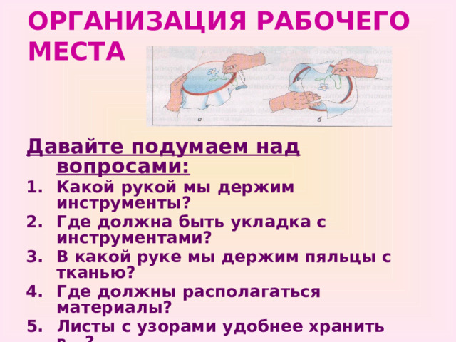 ОРГАНИЗАЦИЯ РАБОЧЕГО МЕСТА Давайте подумаем над вопросами: Какой рукой мы держим инструменты? Где должна быть укладка с инструментами? В какой руке мы держим пяльцы с тканью? Где должны располагаться материалы? Листы с узорами удобнее хранить в ..? Как нужно сидеть, чтобы меньше уставать? Какое расстояние должно быть от глаз до работы? Откуда должен падать свет? 