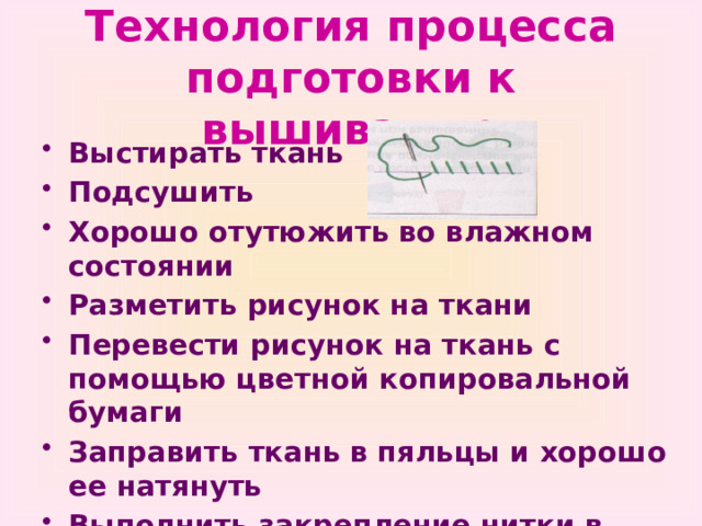 Технология процесса подготовки к вышиванию Выстирать ткань Подсушить Хорошо отутюжить во влажном состоянии Разметить рисунок на ткани Перевести рисунок на ткань с помощью цветной копировальной бумаги Заправить ткань в пяльцы и хорошо ее натянуть Выполнить закрепление нитки в начале работы 