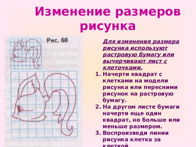 Изменение размеров рисунка  Для изменения размера рисунка используют растровую бумагу или вычерчивают лист с клеточками. Начерти квадрат с клетками на модели рисунка или пересними рисунок на растровую бумагу. На другом листе бумаги начерти еще один квадрат, но больше или меньше размером. Воспроизведи линии рисунка клетка за клеткой. 