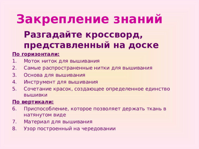 Закрепление знаний  Разгадайте кроссворд, представленный на доске По горизонтали: Моток ниток для вышивания Самые распространенные нитки для вышивания Основа для вышивания Инструмент для вышивания Сочетание красок, создающее определенное единство вышивки По вертикали: Приспособление, которое позволяет держать ткань в натянутом виде Материал для вышивания Узор построенный на чередовании 