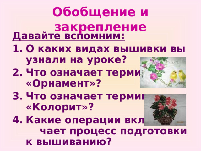 Обобщение и закрепление Давайте вспомним: О каких видах вышивки вы узнали на уроке? Что означает термин «Орнамент»? Что означает термин «Колорит»? Какие операции вклю- чает процесс подготовки к вышиванию? 