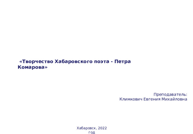  «Творчество Хабаровского поэта - Петра Комарова»  Преподаватель: Климкович Евгения Михайловна Хабаровск, 2022 год  