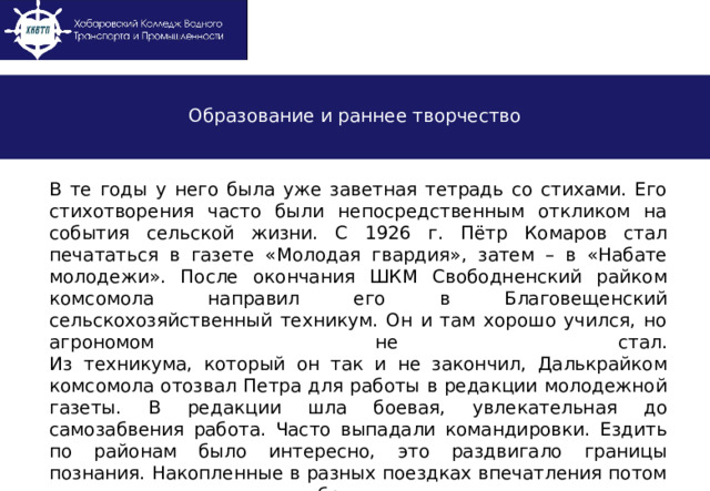 Образование и раннее творчество В те годы у него была уже заветная тетрадь со стихами. Его стихотворения часто были непосредственным откликом на события сельской жизни. С 1926 г. Пётр Комаров стал печататься в газете «Молодая гвардия», затем – в «Набате молодежи». После окончания ШКМ Свободненский райком комсомола направил его в Благовещенский сельскохозяйственный техникум. Он и там хорошо учился, но агрономом не стал.  Из техникума, который он так и не закончил, Далькрайком комсомола отозвал Петра для работы в редакции молодежной газеты. В редакции шла боевая, увлекательная до самозабвения работа. Часто выпадали командировки. Ездить по районам было интересно, это раздвигало границы познания. Накопленные в разных поездках впечатления потом вольются пленительными образами в его лучшие стихи.  